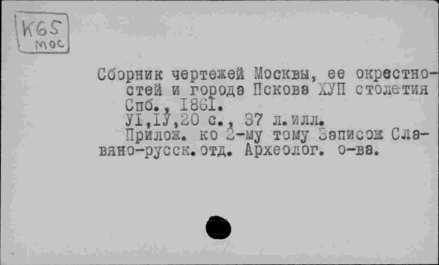 ﻿KGS' t глос
Сборник чертежей Москвы, ее окрестно стей и города Пскова ХУП столетия Спб., 1861.
У1,1У,20 с., 37 л.илл.
Прилож. ко 2-му тому Записок; Славян о-русск.отд. Археолог, о-ва.